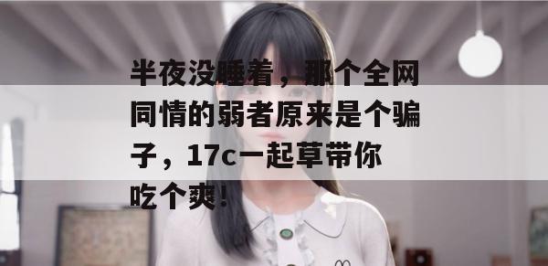 半夜没睡着，那个全网同情的弱者原来是个骗子，17c一起草带你吃个爽！