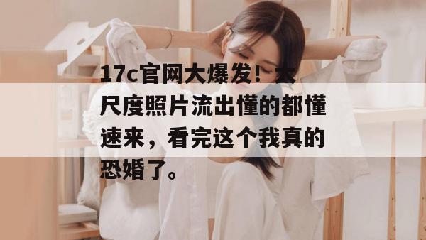 17c官网大爆发!大尺度照片流出懂的都懂速来,看完这个我真的恐婚了。