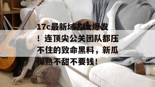 17c最新域名大爆发!连顶尖公关团队都压不住的致命黑料,新瓜保熟不甜不要钱!