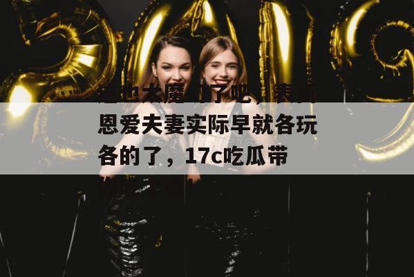 这也太魔幻了吧,表面恩爱夫妻实际早就各玩各的了,17c吃瓜带你吃个爽!