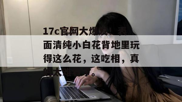 17c官网大爆发!表面清纯小白花背地里玩得这么花,这吃相,真的太难看了。
