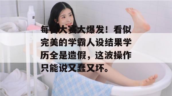 每日大赛大爆发!看似完美的学霸人设结果学历全是造假,这波操作只能说又蠢又坏。