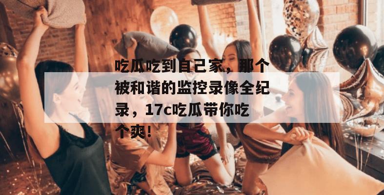 吃瓜吃到自己家,那个被和谐的监控录像全纪录,17c吃瓜带你吃个爽!