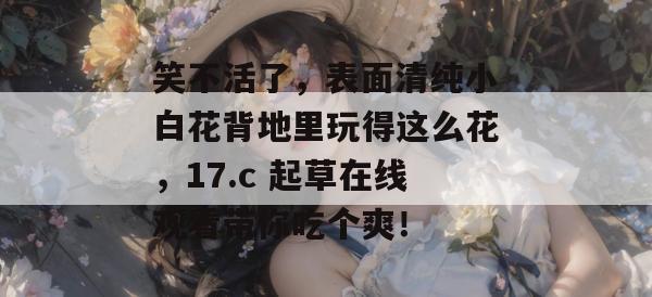 笑不活了,表面清纯小白花背地里玩得这么花,17.c 起草在线观看带你吃个爽!