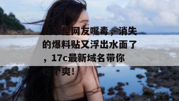 真不怪网友嘴毒,消失的爆料贴又浮出水面了,17c最新域名带你吃个爽!