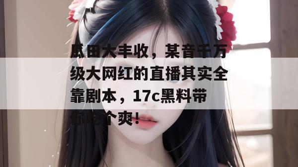 瓜田大丰收,某音千万级大网红的直播其实全靠剧本,17c黑料带你吃个爽!