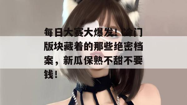 每日大赛大爆发!冷门版块藏着的那些绝密档案,新瓜保熟不甜不要钱!