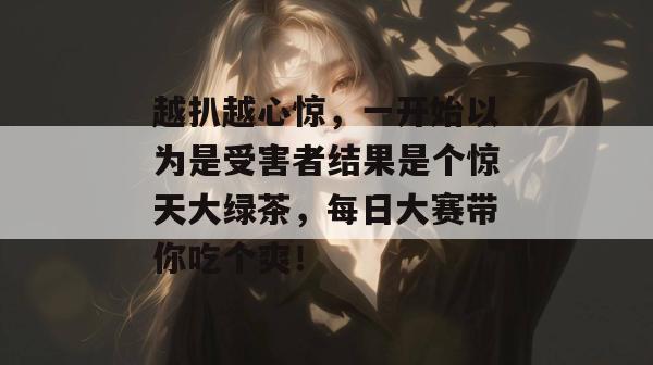 越扒越心惊,一开始以为是受害者结果是个惊天大绿茶,每日大赛带你吃个爽!