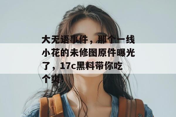 大无语事件,那个一线小花的未修图原件曝光了,17c黑料带你吃个爽!