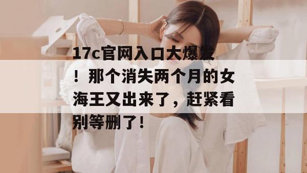 17c官网入口大爆发!那个消失两个月的女海王又出来了,赶紧看别等删了!
