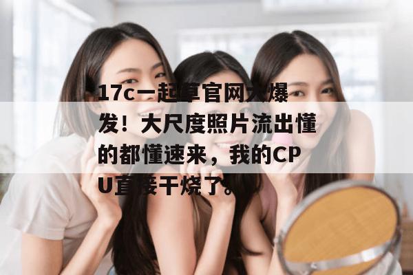 17c一起草官网大爆发!大尺度照片流出懂的都懂速来,我的CPU直接干烧了。
