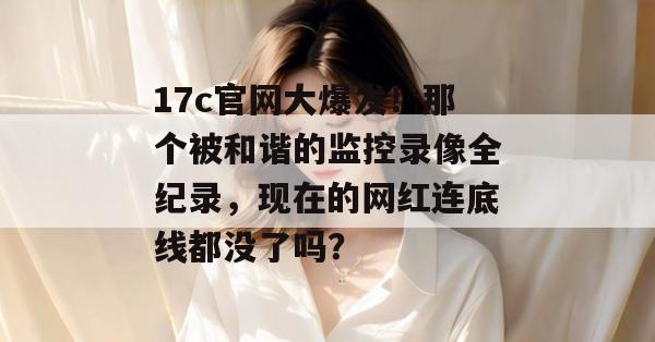 17c官网大爆发!那个被和谐的监控录像全纪录,现在的网红连底线都没了吗?