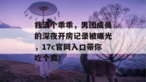 我滴个乖乖,男团成员的深夜开房记录被曝光,17c官网入口带你吃个爽!