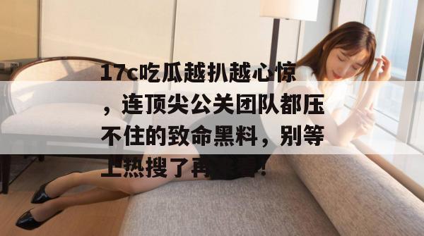 17c吃瓜越扒越心惊,连顶尖公关团队都压不住的致命黑料,别等上热搜了再来看!