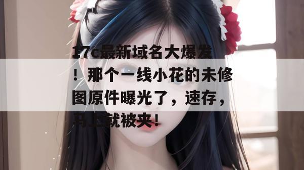 17c最新域名大爆发!那个一线小花的未修图原件曝光了,速存,马上就被夹!