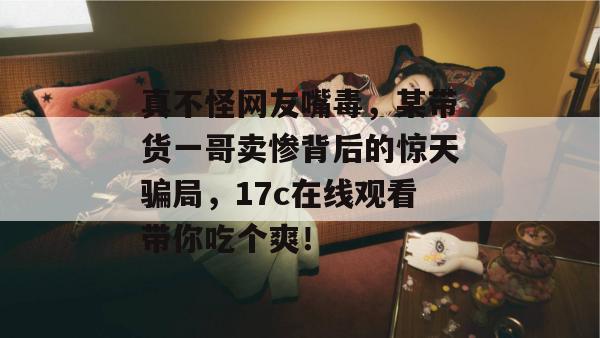 真不怪网友嘴毒,某带货一哥卖惨背后的惊天骗局,17c在线观看带你吃个爽!