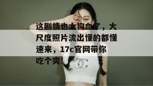 这剧情也太狗血了,大尺度照片流出懂的都懂速来,17c官网带你吃个爽!