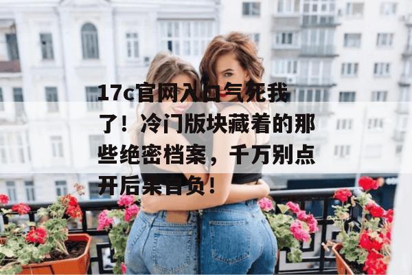 17c官网入口气死我了!冷门版块藏着的那些绝密档案,千万别点开后果自负!