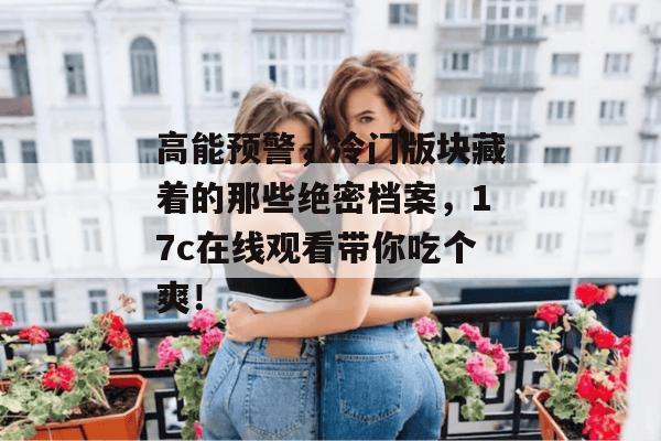 高能预警,冷门版块藏着的那些绝密档案,17c在线观看带你吃个爽!