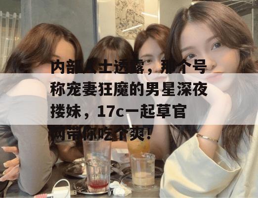 内部人士透露,那个号称宠妻狂魔的男星深夜搂妹,17c一起草官网带你吃个爽!