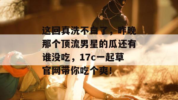 这回真洗不白了,昨晚那个顶流男星的瓜还有谁没吃,17c一起草官网带你吃个爽!