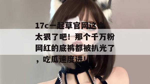 17c一起草官网这也太狠了吧!那个千万粉网红的底裤都被扒光了,吃瓜速度进!