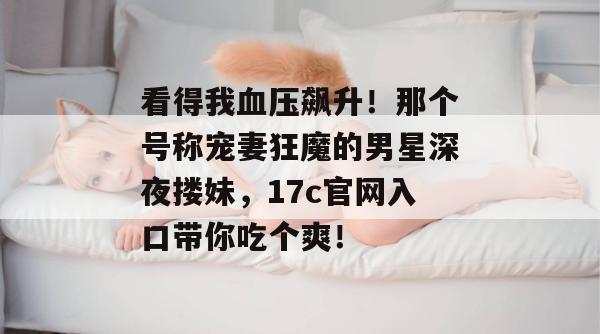 看得我血压飙升!那个号称宠妻狂魔的男星深夜搂妹,17c官网入口带你吃个爽!