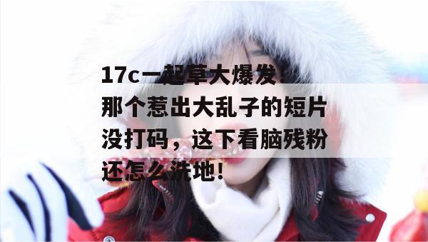 17c一起草大爆发!那个惹出大乱子的短片没打码,这下看脑残粉还怎么洗地!