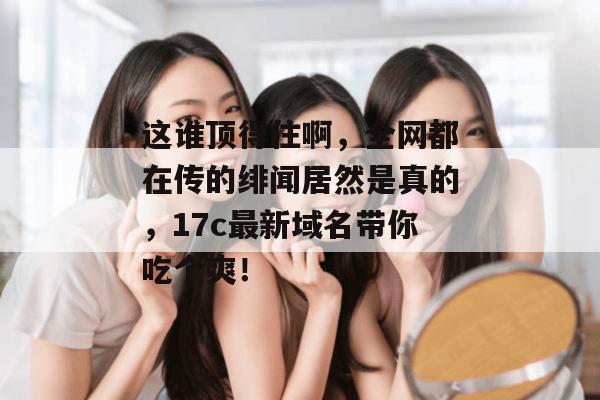 这谁顶得住啊,全网都在传的绯闻居然是真的,17c最新域名带你吃个爽!