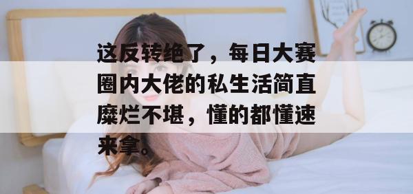 这反转绝了,每日大赛圈内大佬的私生活简直糜烂不堪,懂的都懂速来拿。