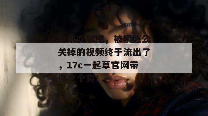 吃瓜吃到撑,被紧急公关掉的视频终于流出了,17c一起草官网带你吃个爽!