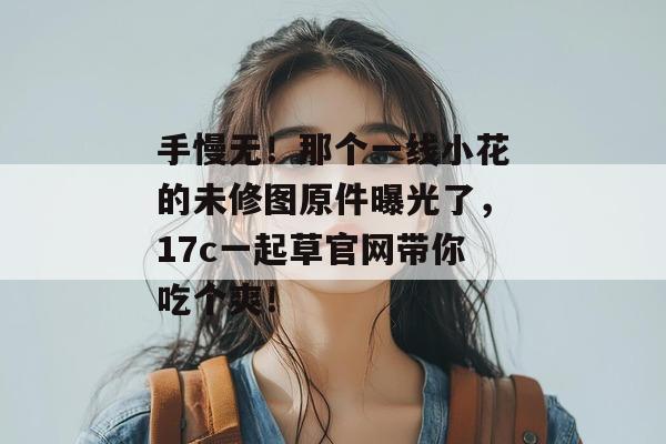 手慢无!那个一线小花的未修图原件曝光了,17c一起草官网带你吃个爽!