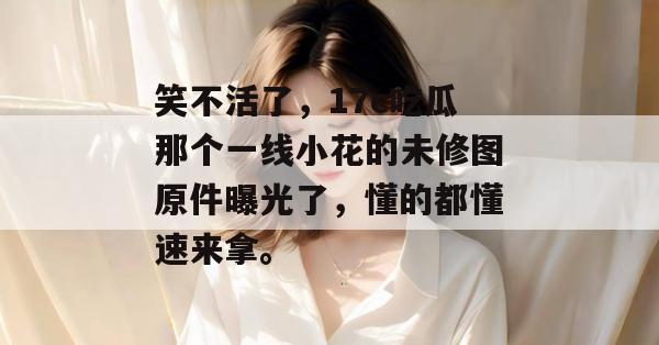 笑不活了,17c吃瓜那个一线小花的未修图原件曝光了,懂的都懂速来拿。