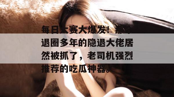 每日大赛大爆发!那个退圈多年的隐退大佬居然被抓了,老司机强烈推荐的吃瓜神器。