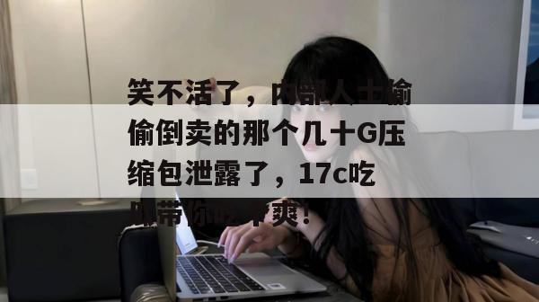 笑不活了,内部人士偷偷倒卖的那个几十G压缩包泄露了,17c吃瓜带你吃个爽!