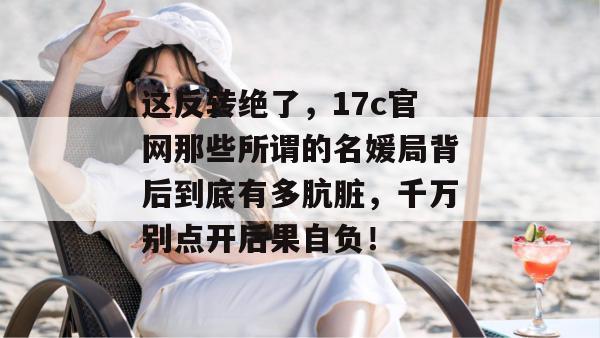 这反转绝了,17c官网那些所谓的名媛局背后到底有多肮脏,千万别点开后果自负!