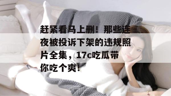 赶紧看马上删!那些连夜被投诉下架的违规照片全集,17c吃瓜带你吃个爽!