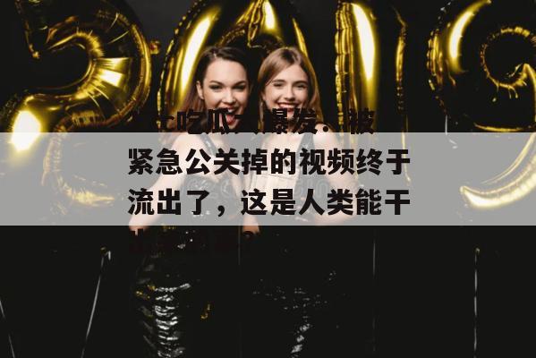 17c吃瓜大爆发!被紧急公关掉的视频终于流出了,这是人类能干出来的事?