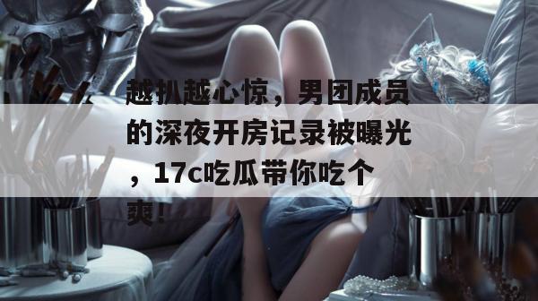 越扒越心惊,男团成员的深夜开房记录被曝光,17c吃瓜带你吃个爽!