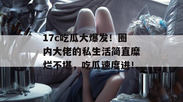 17c吃瓜大爆发!圈内大佬的私生活简直糜烂不堪,吃瓜速度进!